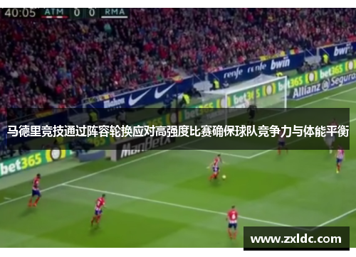 马德里竞技通过阵容轮换应对高强度比赛确保球队竞争力与体能平衡